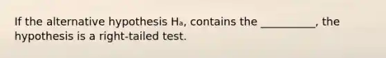 If the alternative hypothesis Hₐ, contains the __________, the hypothesis is a right-tailed test.