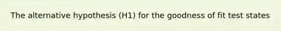 The alternative hypothesis (H1) for the goodness of fit test states