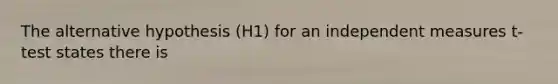 The alternative hypothesis (H1) for an independent measures t-test states there is