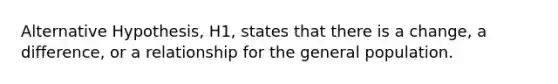 Alternative Hypothesis, H1, states that there is a change, a difference, or a relationship for the general population.