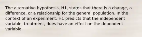 The alternative hypothesis, H1, states that there is a change, a difference, or a relationship for the general population. In the context of an experiment, H1 predicts that the independent variable, treatment, does have an effect on the dependent variable.