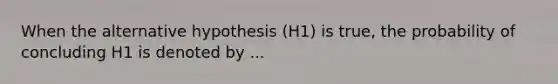 When the alternative hypothesis (H1) is true, the probability of concluding H1 is denoted by ...