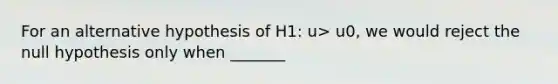 For an alternative hypothesis of H1: u> u0, we would reject the null hypothesis only when _______