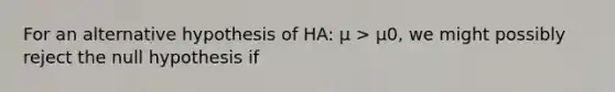 For an alternative hypothesis of HA: μ > μ0, we might possibly reject the null hypothesis if