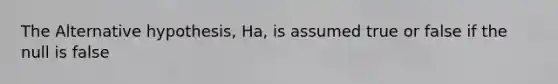 The Alternative hypothesis, Ha, is assumed true or false if the null is false