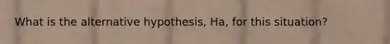 What is the alternative hypothesis, Ha, for this situation?