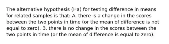 The alternative hypothesis (Ha) for testing difference in means for related samples is that: A. there is a change in the scores between the two points in time (or the mean of difference is not equal to zero). B. there is no change in the scores between the two points in time (or the mean of difference is equal to zero).