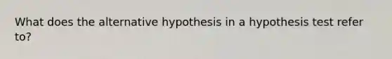 What does the alternative hypothesis in a hypothesis test refer to?