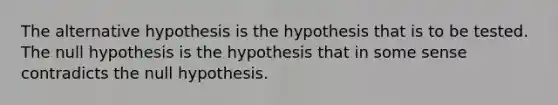 The alternative hypothesis is the hypothesis that is to be tested. The null hypothesis is the hypothesis that in some sense contradicts the null hypothesis.