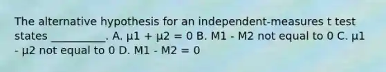 The alternative hypothesis for an independent-measures t test states __________. A. µ1 + µ2 = 0 B. M1 - M2 not equal to 0 C. µ1 - µ2 not equal to 0 D. M1 - M2 = 0