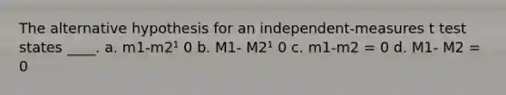 The alternative hypothesis for an independent-measures t test states ____. a. m1-m2¹ 0 b. M1- M2¹ 0 c. m1-m2 = 0 d. M1- M2 = 0