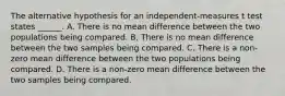 The alternative hypothesis for an independent-measures t test states ______. A. There is no mean difference between the two populations being compared. B. There is no mean difference between the two samples being compared. C. There is a non-zero mean difference between the two populations being compared. D. There is a non-zero mean difference between the two samples being compared.