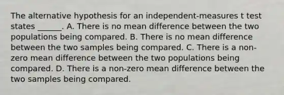 The alternative hypothesis for an independent-measures t test states ______. A. There is no mean difference between the two populations being compared. B. There is no mean difference between the two samples being compared. C. There is a non-zero mean difference between the two populations being compared. D. There is a non-zero mean difference between the two samples being compared.