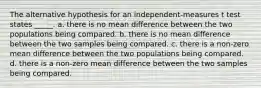 The alternative hypothesis for an independent-measures t test states _____. a. there is no mean difference between the two populations being compared. b. there is no mean difference between the two samples being compared. c. there is a non-zero mean difference between the two populations being compared. d. there is a non-zero mean difference between the two samples being compared.