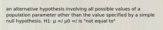 an alternative hypothesis involving all possible values of a population parameter other than the value specified by a simple null hypothesis. H1: μ =/ μ0 =/ is "not equal to"