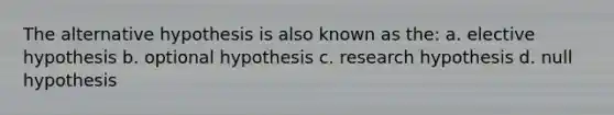 The alternative hypothesis is also known as the: a. elective hypothesis b. optional hypothesis c. research hypothesis d. null hypothesis