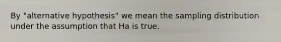 By "alternative hypothesis" we mean the sampling distribution under the assumption that Ha is true.