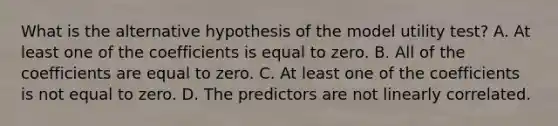 What is the alternative hypothesis of the model utility test? A. At least one of the coefficients is equal to zero. B. All of the coefficients are equal to zero. C. At least one of the coefficients is not equal to zero. D. The predictors are not linearly correlated.