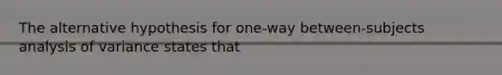 The alternative hypothesis for one-way between-subjects analysis of variance states that