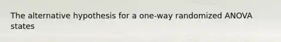 The alternative hypothesis for a one-way randomized ANOVA states