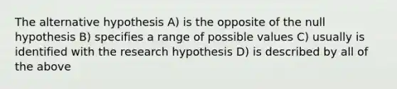 The alternative hypothesis A) is the opposite of the null hypothesis B) specifies a range of possible values C) usually is identified with the research hypothesis D) is described by all of the above