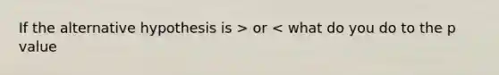 If the alternative hypothesis is > or < what do you do to the p value