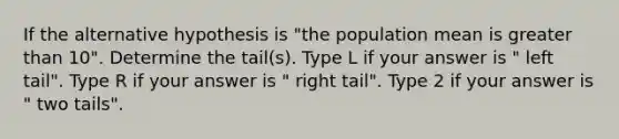 If the alternative hypothesis is "the population mean is greater than 10". Determine the tail(s). Type L if your answer is " left tail". Type R if your answer is " right tail". Type 2 if your answer is " two tails".