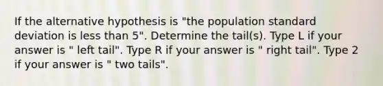 If the alternative hypothesis is "the population standard deviation is less than 5". Determine the tail(s). Type L if your answer is " left tail". Type R if your answer is " right tail". Type 2 if your answer is " two tails".