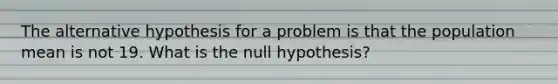 The alternative hypothesis for a problem is that the population mean is not 19. What is the null hypothesis?