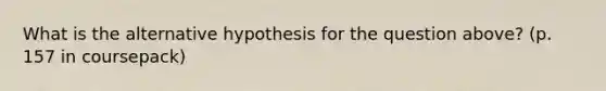 What is the alternative hypothesis for the question above? (p. 157 in coursepack)