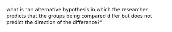 what is "an alternative hypothesis in which the researcher predicts that the groups being compared differ but does not predict the direction of the difference?"