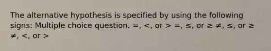 The alternative hypothesis is specified by using the following signs: Multiple choice question. =, =, ≤, or ≥ ≠, ≤, or ≥ ≠,