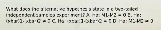 What does the alternative hypothesis state in a two-tailed independent samples experiment? A. Ha: M1-M2 = 0 B. Ha: (xbar)1-(xbar)2 ≠ 0 C. Ha: (xbar)1-(xbar)2 = 0 D. Ha: M1-M2 ≠ 0