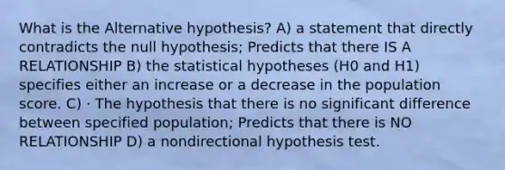 What is the Alternative hypothesis? A) a statement that directly contradicts the null hypothesis; Predicts that there IS A RELATIONSHIP B) the statistical hypotheses (H0 and H1) specifies either an increase or a decrease in the population score. C) · The hypothesis that there is no significant difference between specified population; Predicts that there is NO RELATIONSHIP D) a nondirectional hypothesis test.