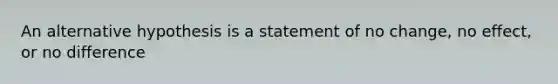 An alternative hypothesis is a statement of no change, no effect, or no difference