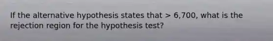 If the alternative hypothesis states that > 6,700, what is the rejection region for the hypothesis test?