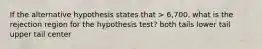 If the alternative hypothesis states that > 6,700, what is the rejection region for the hypothesis test? both tails lower tail upper tail center