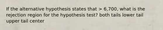 If the alternative hypothesis states that > 6,700, what is the rejection region for the hypothesis test? both tails lower tail upper tail center