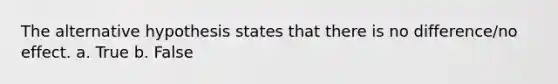 The alternative hypothesis states that there is no difference/no effect. a. True b. False