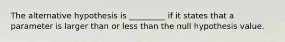 The alternative hypothesis is _________ if it states that a parameter is larger than or less than the null hypothesis value.