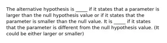 The alternative hypothesis is _____ if it states that a parameter is larger than the null hypothesis value or if it states that the parameter is smaller than the null value. It is _____ if it states that the parameter is different from the null hypothesis value. (It could be either larger or smaller)