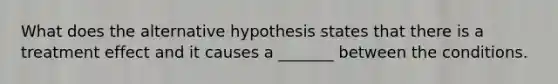 What does the alternative hypothesis states that there is a treatment effect and it causes a _______ between the conditions.