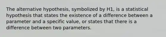 The alternative hypothesis, symbolized by H1, is a statistical hypothesis that states the existence of a difference between a parameter and a specific value, or states that there is a difference between two parameters.