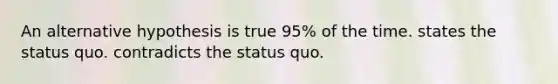 An alternative hypothesis is true 95% of the time. states the status quo. contradicts the status quo.