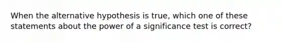 When the alternative hypothesis is true, which one of these statements about the power of a significance test is correct?