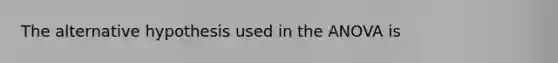 The alternative hypothesis used in the ANOVA is