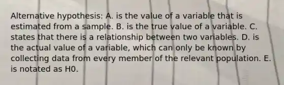 Alternative hypothesis: A. is the value of a variable that is estimated from a sample. B. is the true value of a variable. C. states that there is a relationship between two variables. D. is the actual value of a variable, which can only be known by collecting data from every member of the relevant population. E. is notated as H0.