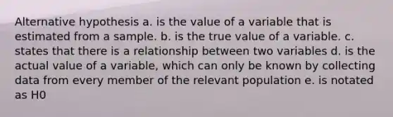 Alternative hypothesis a. is the value of a variable that is estimated from a sample. b. is the true value of a variable. c. states that there is a relationship between two variables d. is the actual value of a variable, which can only be known by collecting data from every member of the relevant population e. is notated as H0