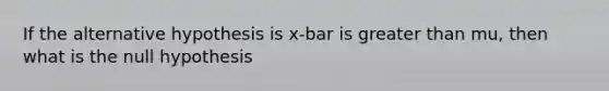 If the alternative hypothesis is x-bar is greater than mu, then what is the null hypothesis