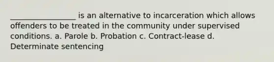 ​_________________ is an alternative to incarceration which allows offenders to be treated in the community under supervised conditions. a. ​Parole b. ​Probation c. ​Contract-lease d. ​Determinate sentencing